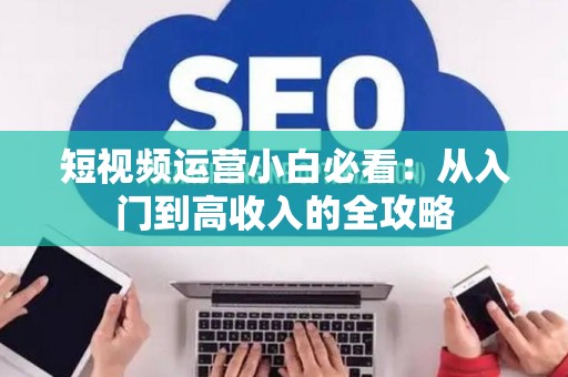 短视频运营小白必看：从入门到高收入的全攻略