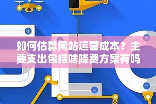 如何估算网站运营成本？主要支出包括啥降费方案有吗？