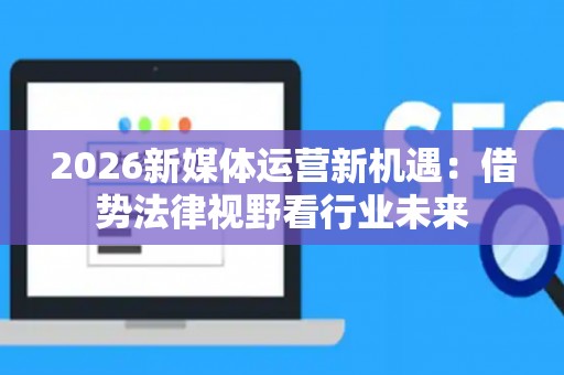 2026新媒体运营新机遇:借势法律视野看行业未来 2026新媒体运营新机遇:借势法律视野看行业未来