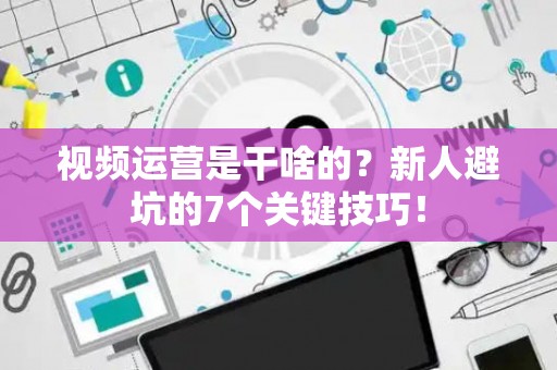 视频运营是干啥的？新人避坑的7个关键技巧！