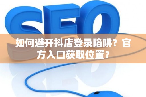 如何避开抖店登录陷阱？官方入口获取位置？